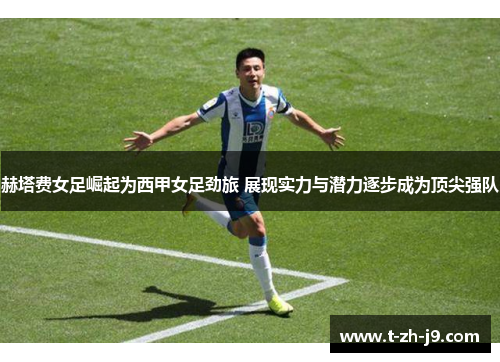 赫塔费女足崛起为西甲女足劲旅 展现实力与潜力逐步成为顶尖强队
